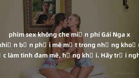 phim sex không che miễn phí Gái Nga xinh đẹp, tài năng khiến bạn phải mê mệt trong những khoảnh khắc làm tình đam mê, hứng khởi. Hãy trải nghiệm cùng họ ngay hôm nay!