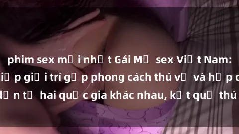 phim sex mới nhất Gái Mỹ sex Việt Nam: Khi nền công nghiệp giải trí gặp phong cách thú vị và hấp dẫn từ hai quốc gia khác nhau, kết quả thú vị không thể bỏ qua.