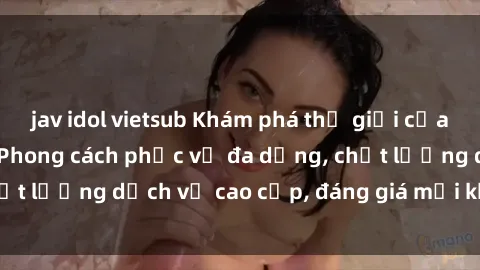 jav idol vietsub Khám phá thế giới của gái gọi Việt Nam: Phong cách phục vụ đa dạng, chất lượng dịch vụ cao cấp, đáng giá mọi khoản chi phí