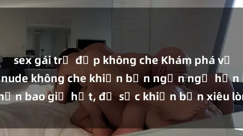 sex gái trẻ đẹp không che Khám phá vẻ đẹp gái Việt Nam nude không che khiến bạn ngẩn ngơ hơn bao giờ hết, đủ sức khiến bạn xiêu lòng đến ngất ngây