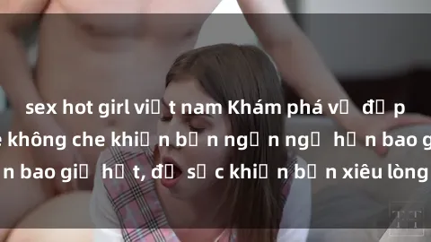 sex hot girl việt nam Khám phá vẻ đẹp gái Việt Nam nude không che khiến bạn ngẩn ngơ hơn bao giờ hết, đủ sức khiến bạn xiêu lòng đến ngất ngây