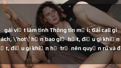 gái việt làm tình Thông tin mới: Gái call girl Việt Nam đắt khách, 'hot' hơn bao giờ hết, điều gì khiến họ trở nên quyến rũ và đáng chú ý?