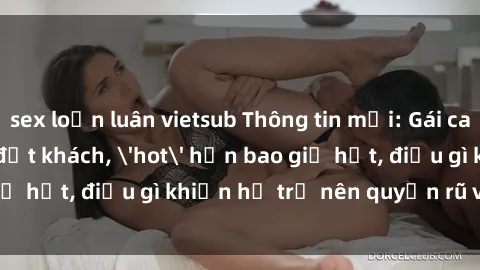 sex loạn luân vietsub Thông tin mới: Gái call girl Việt Nam đắt khách, 'hot' hơn bao giờ hết, điều gì khiến họ trở nên quyến rũ và đáng chú ý?