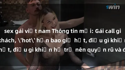 sex gái việt nam Thông tin mới: Gái call girl Việt Nam đắt khách, 'hot' hơn bao giờ hết, điều gì khiến họ trở nên quyến rũ và đáng chú ý?