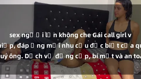 sex người lớn không che Gái call girl vip tư vấn chuyên nghiệp, đáp ứng mọi nhu cầu đặc biệt của quý ông. Dịch vụ đẳng cấp, bí mật và an toàn, hãy tìm hiểu ngay!