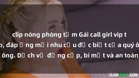 clip nóng phòng tắm Gái call girl vip tư vấn chuyên nghiệp, đáp ứng mọi nhu cầu đặc biệt của quý ông. Dịch vụ đẳng cấp, bí mật và an toàn, hãy tìm hiểu ngay!