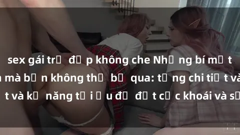 sex gái trẻ đẹp không che Những bí mật về sex người lớn mà bạn không thể bỏ qua: từng chi tiết và kỹ năng tối ưu để đạt cực khoái và sự hài lòng tối đa.