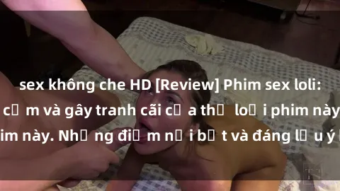 sex không che HD [Review] Phim sex loli: Đánh giá về sự gợi cảm và gây tranh cãi của thể loại phim này. Những điểm nổi bật và đáng lưu ý khi xem phim loli.