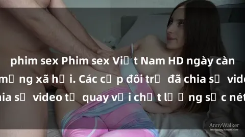 phim sex Phim sex Việt Nam HD ngày càng phổ biến trên mạng xã hội. Các cặp đôi trẻ đã chia sẻ video tự quay với chất lượng sắc nét, gợi cảm.