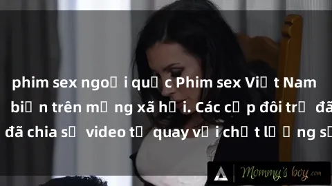 phim sex ngoại quốc Phim sex Việt Nam HD ngày càng phổ biến trên mạng xã hội. Các cặp đôi trẻ đã chia sẻ video tự quay với chất lượng sắc nét, gợi cảm.