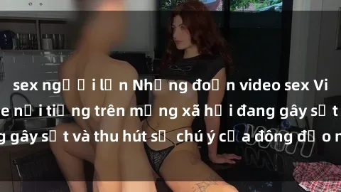sex người lớn Những đoạn video sex Việt Nam không che nổi tiếng trên mạng xã hội đang gây sốt và thu hút sự chú ý của đông đảo người xem.