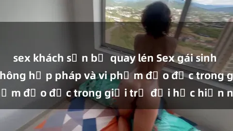 sex khách sạn bị quay lén Sex gái sinh viên: Hành vi gấu không hợp pháp và vi phạm đạo đức trong giới trẻ đại học hiện nay