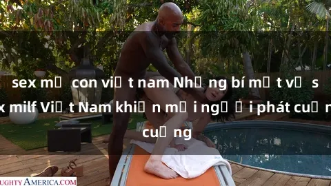 sex mẹ con việt nam Những bí mật về sex milf Việt Nam khiến mọi người phát cuồng
