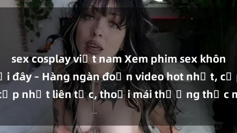 sex cosplay việt nam Xem phim sex không che miễn phí tại đây – Hàng ngàn đoạn video hot nhất, cập nhật liên tục, thoải mái thưởng thức mà không tốn kém.