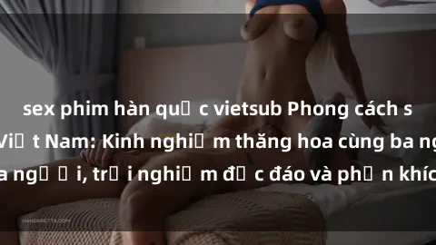 sex phim hàn quốc vietsub Phong cách sex 3P độc đáo tại Việt Nam: Kinh nghiệm thăng hoa cùng ba người, trải nghiệm độc đáo và phấn khích không thể bỏ lỡ!
