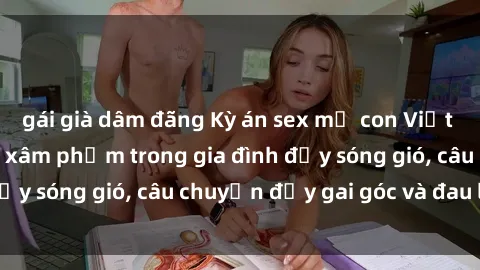 gái già dâm đãng Kỳ án sex mẹ con Việt Nam: Sự sở hữu và xâm phạm trong gia đình đầy sóng gió, câu chuyện đầy gai góc và đau lòng.