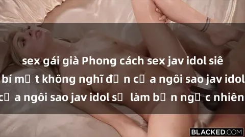 sex gái già Phong cách sex jav idol siêu hấp dẫn: Những bí mật không nghĩ đến của ngôi sao jav idol sẽ làm bạn ngạc nhiên!
