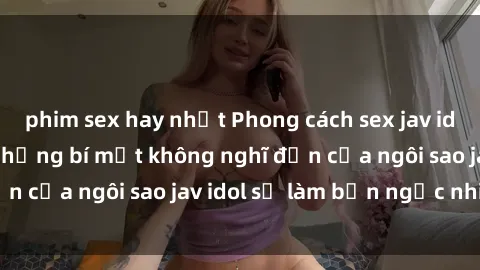phim sex hay nhất Phong cách sex jav idol siêu hấp dẫn: Những bí mật không nghĩ đến của ngôi sao jav idol sẽ làm bạn ngạc nhiên!