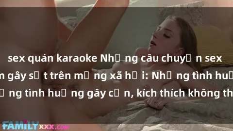 sex quán karaoke Những câu chuyện sex sinh viên Việt Nam gây sốt trên mạng xã hội: Những tình huống gây cấn, kích thích không thể bỏ qua