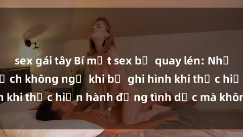 sex gái tây Bí mật sex bị quay lén: Những hậu quả và bi kịch không ngờ khi bị ghi hình khi thực hiện hành động tình dục mà không biết.