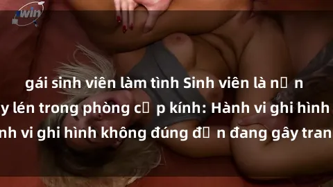 gái sinh viên làm tình Sinh viên là nạn nhân của video quay lén trong phòng cấp kính: Hành vi ghi hình không đúng đắn đang gây tranh cãi lớn