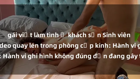 gái việt làm tình ở khách sạn Sinh viên là nạn nhân của video quay lén trong phòng cấp kính: Hành vi ghi hình không đúng đắn đang gây tranh cãi lớn