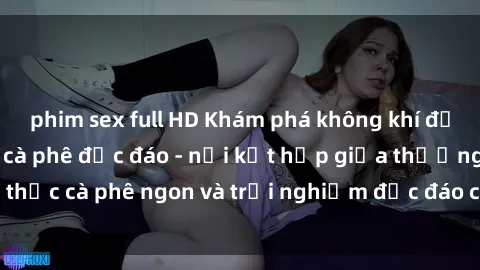 phim sex full HD Khám phá không khí độc đáo tại sex quán cà phê độc đáo - nơi kết hợp giữa thưởng thức cà phê ngon và trải nghiệm độc đáo của không gian sex shop.