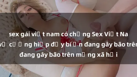 sex gái việt nam có chồng Sex Việt Nam: Bí mật về vụ cưỡng hiếp đầy bí ẩn đang gây bão trên mạng xã hội