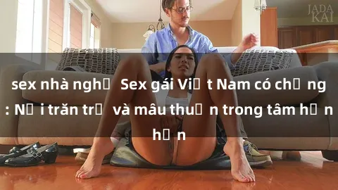 sex nhà nghỉ Sex gái Việt Nam có chồng: Nỗi trăn trở và mâu thuẫn trong tâm hồn