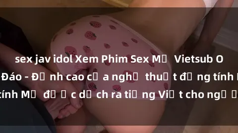 sex jav idol Xem Phim Sex Mỹ Vietsub Online Miễn Phí Độc Đáo - Đỉnh cao của nghệ thuật đồng tính Mỹ được dịch ra tiếng Việt cho người xem hiểu rõ hơn.
