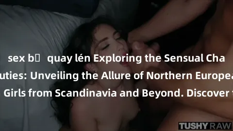 sex bị quay lén Exploring the Sensual Charms of Nordic Beauties: Unveiling the Allure of Northern European Sexiness in Girls from Scandinavia and Beyond. Discover the Seductive Secrets of Northern Eur