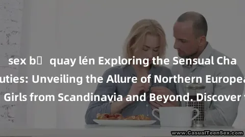 sex bị quay lén Exploring the Sensual Charms of Nordic Beauties: Unveiling the Allure of Northern European Sexiness in Girls from Scandinavia and Beyond. Discover the Seductive Secrets of Northern Eur
