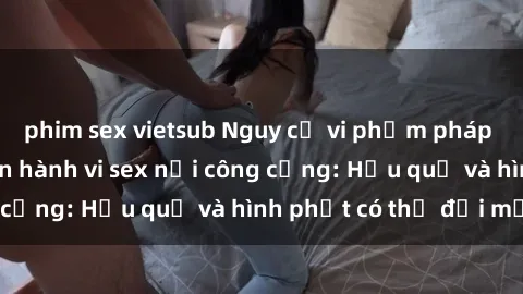 phim sex vietsub Nguy cơ vi phạm pháp luật khi thực hiện hành vi sex nơi công cộng: Hậu quả và hình phạt có thể đối mặt