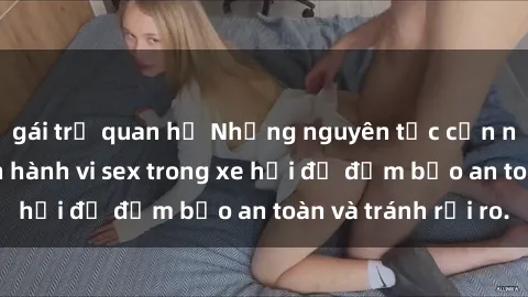 gái trẻ quan hệ Những nguyên tắc cần nhớ khi thực hiện hành vi sex trong xe hơi để đảm bảo an toàn và tránh rủi ro.