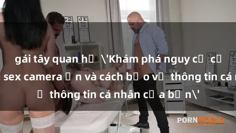 gái tây quan hệ 'Khám phá nguy cơ của việc sử dụng sex camera ẩn và cách bảo vệ thông tin cá nhân của bạn'