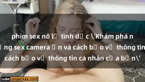 phim sex nô lệ tình dục 'Khám phá nguy cơ của việc sử dụng sex camera ẩn và cách bảo vệ thông tin cá nhân của bạn'