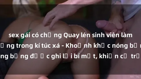 sex gái có chồng Quay lén sinh viên làm tình ngay trên giường trong kí túc xá - Khoảnh khắc nóng bỏng được ghi lại bí mật, khiến cả trường học xôn xao.