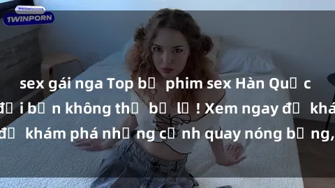sex gái nga Top bộ phim sex Hàn Quốc hot nhất mọi thời đại bạn không thể bỏ lỡ! Xem ngay để khám phá những cảnh quay nóng bỏng, đầy nghẹt thở!