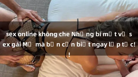 sex online không che Những bí mật về sex gái Mỹ mà bạn cần biết ngay lập tức!