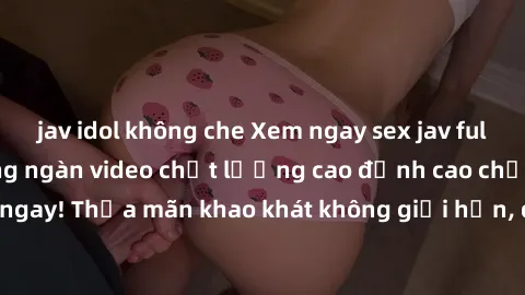 jav idol không che Xem ngay sex jav full HD miễn phí - Hàng ngàn video chất lượng cao đỉnh cao chỉ cần click vào ngay! Thỏa mãn khao khát không giới hạn, đón chờ những trải nghiệm mới lạ!