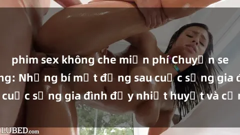 phim sex không che miễn phí Chuyện sex gái Việt có chồng: Những bí mật đằng sau cuộc sống gia đình đầy nhiệt huyết và cảm xúc
