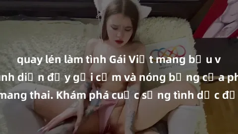 quay lén làm tình Gái Việt mang bầu và làm tình: Màn trình diễn đầy gợi cảm và nóng bỏng của phụ nữ mang thai. Khám phá cuộc sống tình dục đầy hấp dẫn và mới lạ của họ!