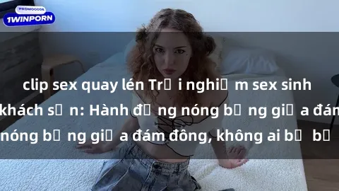 clip sex quay lén Trải nghiệm sex sinh viên sôi động trong khách sạn: Hành động nóng bỏng giữa đám đông, không ai bị bỏ lỡ