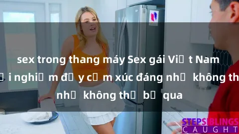 sex trong thang máy Sex gái Việt Nam có con: Trải nghiệm đầy cảm xúc đáng nhớ không thể bỏ qua