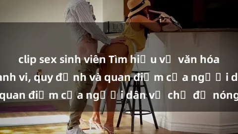 clip sex sinh viên Tìm hiểu về văn hóa sex ở Việt Nam: Hành vi, quy định và quan điểm của người dân về chủ đề nóng