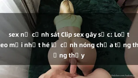sex nữ cảnh sát Clip sex gây sốc: Loạt video mới nhất hé lộ cảnh nóng chưa từng thấy