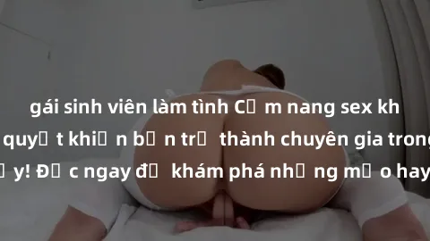 gái sinh viên làm tình Cẩm nang sex không che: Những bí quyết khiến bạn trở thành chuyên gia trong chuyện ấy! Đọc ngay để khám phá những mẹo hay và bí quyết tình dục không che.
