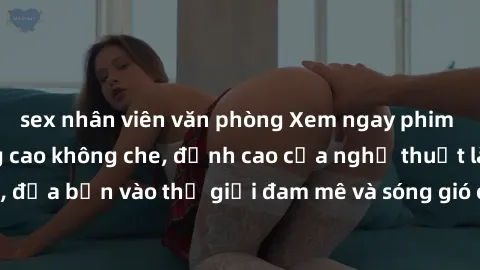 sex nhân viên văn phòng Xem ngay phim sex HD chất lượng cao không che, đỉnh cao của nghệ thuật làm tình, đưa bạn vào thế giới đam mê và sóng gió của tình yêu không giới hạn.