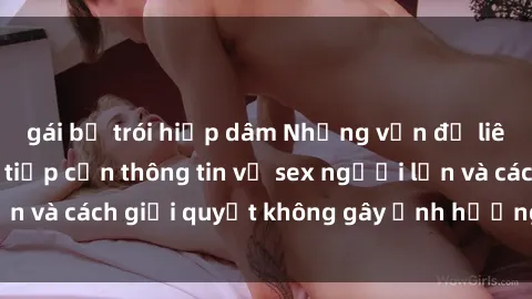 gái bị trói hiếp dâm Những vấn đề liên quan đến việc tiếp cận thông tin về sex người lớn và cách giải quyết không gây ảnh hưởng đến trẻ em