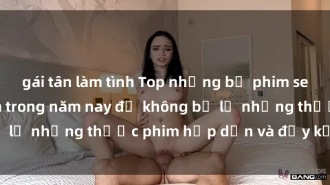 gái tân làm tình Top những bộ phim sex hay nhất nên xem trong năm nay để không bỏ lỡ những thước phim hấp dẫn và đầy kịch tính.